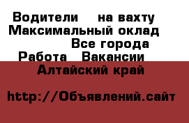 Водители BC на вахту. › Максимальный оклад ­ 79 200 - Все города Работа » Вакансии   . Алтайский край